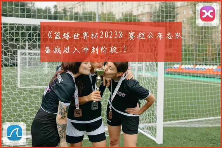 《篮球世界杯2023》赛程公布各队备战进入冲刺阶段_1