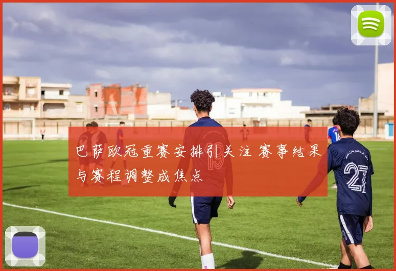 巴萨欧冠重赛安排引关注 赛事结果与赛程调整成焦点