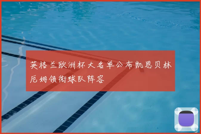 英格兰欧洲杯大名单公布凯恩贝林厄姆领衔球队阵容