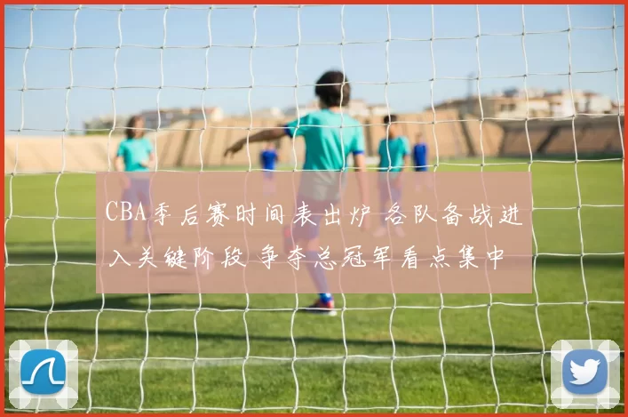 CBA季后赛时间表出炉 各队备战进入关键阶段 争夺总冠军看点集中