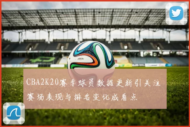 CBA2K20赛季球员数据更新引关注 赛场表现与排名变化成看点