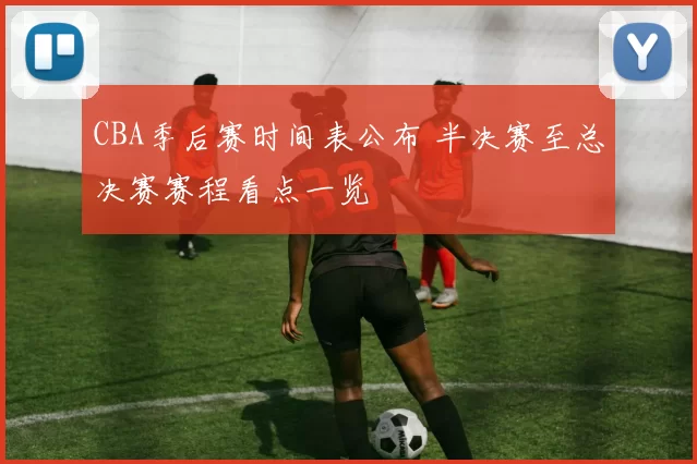 CBA季后赛时间表公布 半决赛至总决赛赛程看点一览