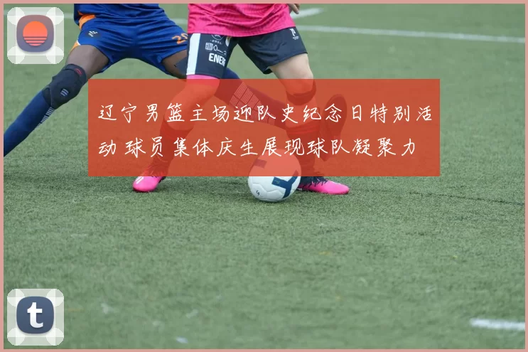 辽宁男篮主场迎队史纪念日特别活动 球员集体庆生展现球队凝聚力