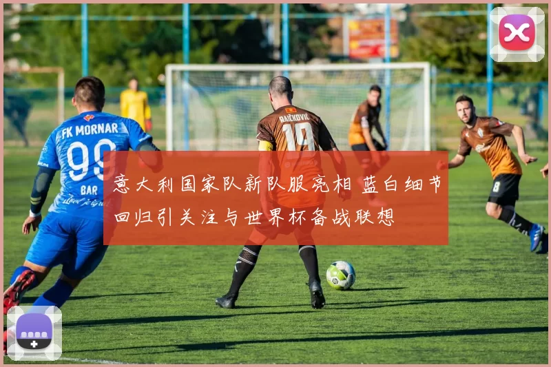 意大利国家队新队服亮相 蓝白细节回归引关注与世界杯备战联想