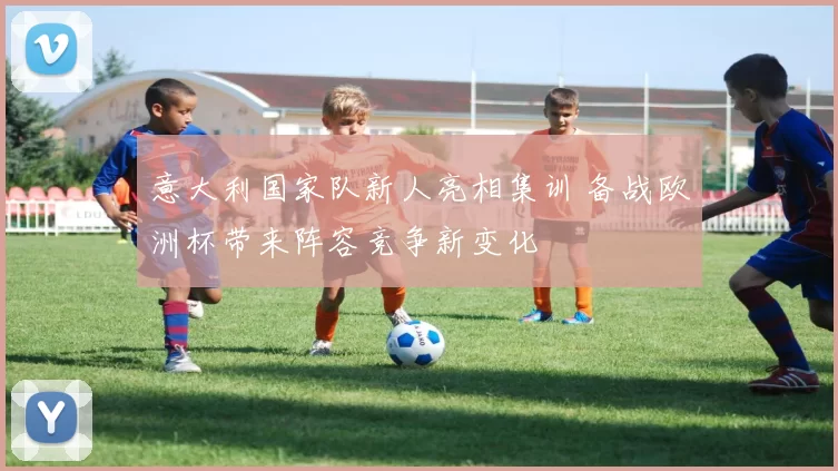 意大利国家队新人亮相集训 备战欧洲杯带来阵容竞争新变化