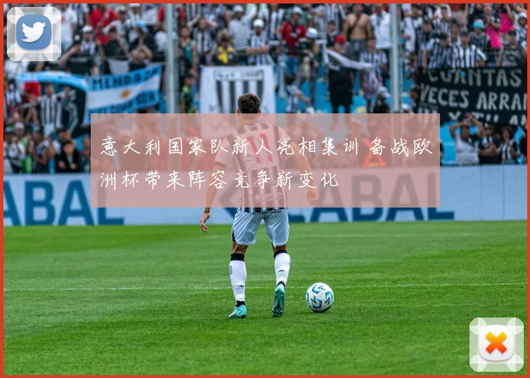 意大利国家队新人亮相集训 备战欧洲杯带来阵容竞争新变化