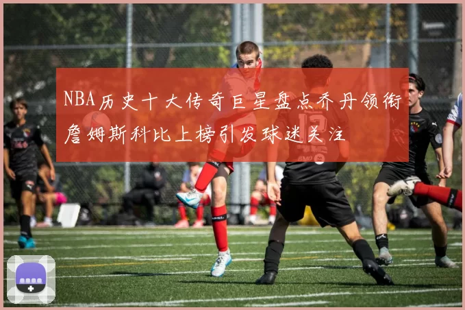 NBA历史十大传奇巨星盘点乔丹领衔詹姆斯科比上榜引发球迷关注