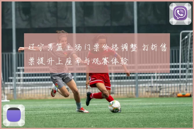 辽宁男篮主场门票价格调整 打折售票提升上座率与观赛体验