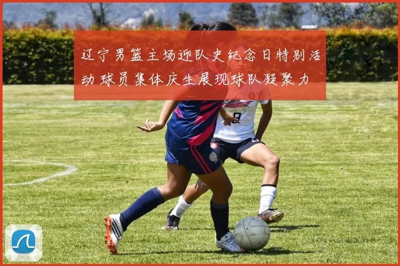 辽宁男篮主场迎队史纪念日特别活动 球员集体庆生展现球队凝聚力