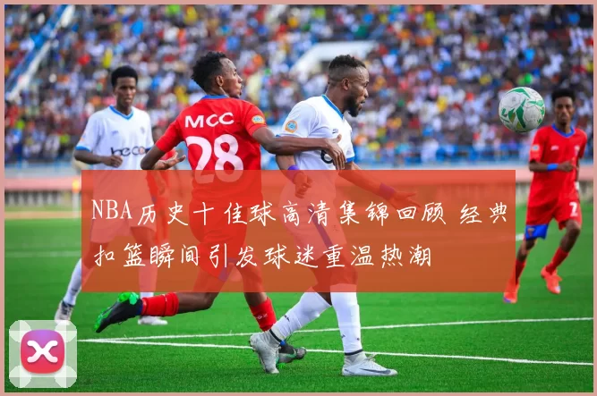 NBA历史十佳球高清集锦回顾 经典扣篮瞬间引发球迷重温热潮