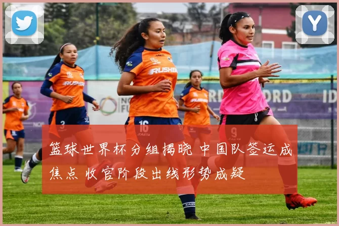 篮球世界杯分组揭晓 中国队签运成焦点 收官阶段出线形势成疑